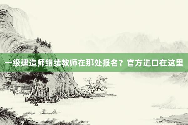 一级建造师络续教师在那处报名？官方进口在这里